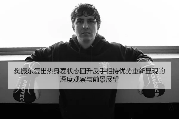 樊振东复出热身赛状态回升反手相持优势重新显现的深度观察与前景展望